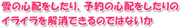 雪の心配したり、予約の心配をしたりのイライラを解消できるのではないか