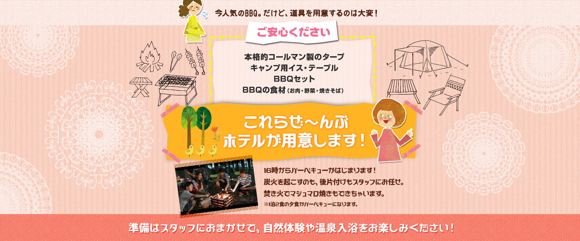 今人気のBBQ。だけど、道具を用意するのは大変!でもご安心ください!本格的コールマン製のタープ、キャンプ用イス・テーブル、BBQセット、BBQの食材(お肉、野菜、焼きそば)これらぜ~んぶホテルが用意します!16時からバーベキューがはじまります!炭火を起こすのも、後片付けもスタッフにお任せ。焚き火でマシュマロ焼きもできちゃいます。※1泊2食の夕食がバーベキューになります。