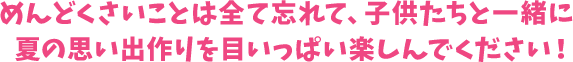 めんどくさいことは全て忘れて、子供たちと一緒に夏の思い出作りを目いっぱい楽しんでください!